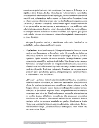 21
DESENVOLVENDO COMPETÊNCIAS PARA O ATENDIMENTO ÀS NECESSIDADES EDUCACIONAIS ESPECIAIS
DE ALUNOS COM DEFICIÊNCIA FÍSICA/NEURO-MOTORA
encontram-se principalmente os traumatismos (uso incorreto de fórceps, parto
rápido ou lento demais). Na fase pós-natal, são vários os fatores encontrados:
anóxia cerebral, infecções (encefalite, meningite), intoxicações (medicamentosa,
anestésica, de radiações), que podem resultar em dano cerebral. Considerando que
as células nervosas não se regeneram, uma vez danificadas assim o permanecem.
Entretanto, a tendência também é a de não ocorrer a piora do seu desempenho.
Já no que se refere aos movimentos, a postura corporal e os problemas a eles
relacionados podem melhorar ou piorar, dependendo da forma como cuidamos
da criança e também da extensão da lesão no cérebro. Isto significa que, quanto
mais cedo for iniciado um tratamento, mais melhoras poderão ser conseguidas
ao longo dos anos.
	 Os tipos de paralisia cerebral já identificados estão assim classificados: es-
pasticidade, atetose, ataxia, rigidez e tremores.
•	 Espástica – Aproximadamente 60% das paralisias cerebrais encontram-se
neste grupo. O maior dano se dá no córtex motor. Os músculos são facilmente
irritáveis e contraem-se a partir da menor estimulação. A criança espástica
apresenta rigidez muscular, ou tensão muscular. Isto significa dizer que os
movimentos são rígidos, lentos e desajeitados. Esta rigidez tende a aumen-
tar quando a criança vai emitir um comportamento voluntário, quando está
aborrecida ou excitada, ou ainda, quando o seu corpo está em determinadas
posições. O padrão de rigidez varia muito de criança para criança, mas o
primeiro passo para facilitar que esta criança manipule e explore os objetos
é a mesma estar bem posicionada.
•	 Atetóide - A atetose consiste em movimentos arritmados, concorrentes
com movimentos voluntários, de forma que o resultado é a incoordenação
global. Os movimentos são lentos e contorcidos, ou súbitos e rápidos, nos pés,
braços, mãos ou músculos faciais. É como se os braços fizessem movimentos
nervosos, os pés dessem pequenos saltos, ou apenas uma mão ou um dedo
movessem sem intenção, dificultando pegar e manipular adequadamente
os objetos. Quando afetados os músculos da fala, as crianças apresentam
dificuldade em comunicar pensamentos e necessidades. Problemas de visão
também podem encontrar-se associados ao quadro, dificultando a fixação
visual para acompanhar os deslocamentos, bem como a dissociação dos mo-
vimentos olho-cabeça. Com a intensificação da fixação da visão, podem vir a
se tornarem estrábicas.
 