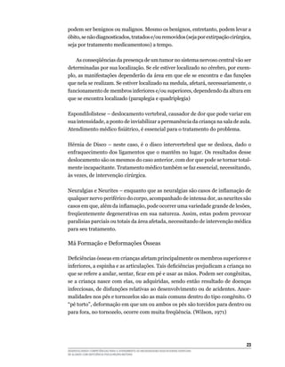 23
DESENVOLVENDO COMPETÊNCIAS PARA O ATENDIMENTO ÀS NECESSIDADES EDUCACIONAIS ESPECIAIS
DE ALUNOS COM DEFICIÊNCIA FÍSICA/NEURO-MOTORA
podem ser benignos ou malignos. Mesmo os benignos, entretanto, podem levar a
óbito,senãodiagnosticados,tratadose/ouremovidos(sejaporextirpaçãocirúrgica,
seja por tratamento medicamentoso) a tempo.
	 As conseqüências da presença de um tumor no sistema nervoso central vão ser
determinadas por sua localização. Se ele estiver localizado no cérebro, por exem-
plo, as manifestações dependerão da área em que ele se encontra e das funções
que nela se realizam. Se estiver localizado na medula, afetará, necessariamente, o
funcionamento de membros inferiores e/ou superiores, dependendo da altura em
que se encontra localizado (paraplegia e quadriplegia)
Espondilolístese – deslocamento vertebral, causador de dor que pode variar em
sua intensidade, a ponto de inviabilizar a permanência da criança na sala de aula.
Atendimento médico fisiátrico, é essencial para o tratamento do problema.
Hérnia de Disco – neste caso, é o disco intervertebral que se desloca, dado o
enfraquecimento dos ligamentos que o mantêm no lugar. Os resultados desse
deslocamento são os mesmos do caso anterior, com dor que pode se tornar total-
mente incapacitante. Tratamento médico também se faz essencial, necessitando,
às vezes, de intervenção cirúrgica.
Neuralgias e Neurites – enquanto que as neuralgias são casos de inflamação de
qualquer nervo periférico do corpo, acompanhado de intensa dor, as neurites são
casos em que, além da inflamação, pode ocorrer uma variedade grande de lesões,
freqüentemente degenerativas em sua natureza. Assim, estas podem provocar
paralisias parciais ou totais da área afetada, necessitando de intervenção médica
para seu tratamento.
Má Formação e Deformações Ósseas
Deficiências ósseas em crianças afetam principalmente os membros superiores e
inferiores, a espinha e as articulações. Tais deficiências prejudicam a criança no
que se refere a andar, sentar, ficar em pé e usar as mãos. Podem ser congênitas,
se a criança nasce com elas, ou adquiridas, sendo então resultado de doenças
infecciosas, de disfunções relativas ao desenvolvimento ou de acidentes. Anor-
malidades nos pés e tornozelos são as mais comuns dentro do tipo congênito. O
“pé torto”, deformação em que um ou ambos os pés são torcidos para dentro ou
para fora, no tornozelo, ocorre com muita freqüência. (Wilson, 1971)
 