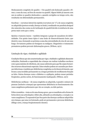 24	
DESENVOLVENDO COMPETÊNCIAS PARA O ATENDIMENTO ÀS NECESSIDADES EDUCACIONAIS ESPECIAIS
DE ALUNOS COM DEFICIÊNCIA FÍSICA/NEURO-MOTORA
Deslocamento congênito de quadris – Um quadril está deslocado quando o fê-
mur, o osso da coxa, sai fora do encaixe no quadril. Alguns bebês já nascem com
um ou ambos os quadris deslocados e, quando corrigidos no tempo certo, não
resultarão em deformidades permanentes.
Escoliose – curvatura lateral da espinha (curvatura em “s”), de causa congênita
ou adquirida (postura errada, doença ou lesão), resultando em paralisia desigual
dos músculos das costas ou de inclinação do quadril devido à existência de uma
perna mais curta que a outra.
Quistos e tumores ósseos – também integram o grupo de causadores de defor-
midades. Um quisto ósseo típico é uma lesão de desenvolvimento lento, que
destrói o osso, formando-se próximo a uma das extremidades do eixo de um osso
longo. Os tumores podem ser benignos ou malignos. Diagnóstico e tratamento
prematuros podem prevenir deformações graves. (Wilson, 1971)
Limitação do vigor, vitalidade e agilidade
Condições físicas que são caracterizadas por vigor, vitalidade e agilidade altamente
reduzidos, limitando a capacidade das crianças em realizar trabalhos escolares
com o grau máximo de eficiência, são causa suficiente para que lhe sejam forneci-
dos recursos educacionais especiais. Estes estados podem ser causados por doen-
ças infecciosas e também por deficiências congênitas ou de desenvolvimento, que
levam a uma invalidez permanente ou a longos períodos de recolhimento forçado
ao leito. Outras doenças como o diabetes e a epilepsia, podem causar períodos
freqüentes, porém curtos, de funcionamento inadequado. (Wilson, 1971)
Deficiências cardíacas – de causa congênita ou adquirida, é grande o número de
pessoas (inclusive crianças) que apresentam deficiência no funcionamento dos
vasos sangüíneos pulmonares que vão ao coração, ou dele partem.
Febre reumática – trata-se de uma doença grave, que se manifesta sob a forma de
fortes dores nas articulações e febre alta, afetando as articulações, o coração e os
vasos sangüíneos. É responsável por boa parte das doenças cardíacas adquiridas
em crianças, que uma vez lesionado, pode ser permanente e provocar deficiência
(fôlego curto, criança freqüentemente doente).
 
