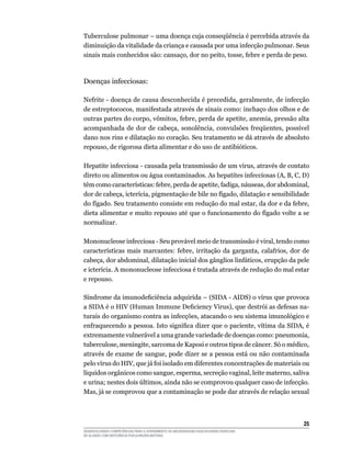 25
DESENVOLVENDO COMPETÊNCIAS PARA O ATENDIMENTO ÀS NECESSIDADES EDUCACIONAIS ESPECIAIS
DE ALUNOS COM DEFICIÊNCIA FÍSICA/NEURO-MOTORA
Tuberculose pulmonar – uma doença cuja conseqüência é percebida através da
diminuição da vitalidade da criança e causada por uma infecção pulmonar. Seus
sinais mais conhecidos são: cansaço, dor no peito, tosse, febre e perda de peso.
Doenças infecciosas:
Nefrite - doença de causa desconhecida é precedida, geralmente, de infecção
de estreptococos, manifestada através de sinais como: inchaço dos olhos e de
outras partes do corpo, vômitos, febre, perda de apetite, anemia, pressão alta
acompanhada de dor de cabeça, sonolência, convulsões freqüentes, possível
dano nos rins e dilatação no coração. Seu tratamento se dá através de absoluto
repouso, de rigorosa dieta alimentar e do uso de antibióticos.
Hepatite infecciosa - causada pela transmissão de um vírus, através de contato
direto ou alimentos ou água contaminados. As hepatites infecciosas (A, B, C, D)
têm como características: febre, perda de apetite, fadiga, náuseas, dor abdominal,
dor de cabeça, icterícia, pigmentação de bile no fígado, dilatação e sensibilidade
do fígado. Seu tratamento consiste em redução do mal estar, da dor e da febre,
dieta alimentar e muito repouso até que o funcionamento do fígado volte a se
normalizar.
Mononucleose infecciosa - Seu provável meio de transmissão é viral, tendo como
características mais marcantes: febre, irritação da garganta, calafrios, dor de
cabeça, dor abdominal, dilatação inicial dos gânglios linfáticos, erupção da pele
e icterícia. A mononucleose infecciosa é tratada através de redução do mal estar
e repouso.
Síndrome da imunodeficiência adquirida – (SIDA - AIDS) o vírus que provoca
a SIDA é o HIV (Human Immune Deficiency Virus), que destrói as defesas na-
turais do organismo contra as infecções, atacando o seu sistema imunológico e
enfraquecendo a pessoa. Isto significa dizer que o paciente, vítima da SIDA, é
extremamente vulnerável a uma grande variedade de doenças como: pneumonia,
tuberculose, meningite, sarcoma de Kaposi e outros tipos de câncer. Só o médico,
através de exame de sangue, pode dizer se a pessoa está ou não contaminada
pelo vírus do HIV, que já foi isolado em diferentes concentrações de materiais ou
líquidos orgânicos como sangue, esperma, secreção vaginal, leite materno, saliva
e urina; nestes dois últimos, ainda não se comprovou qualquer caso de infecção.
Mas, já se comprovou que a contaminação se pode dar através de relação sexual
 