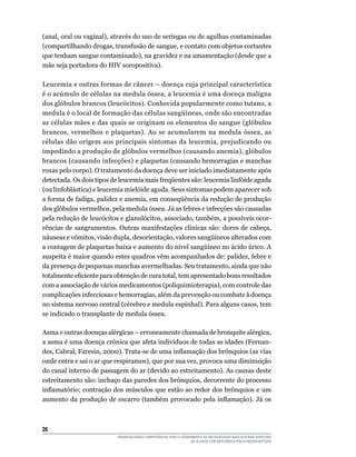 26	
DESENVOLVENDO COMPETÊNCIAS PARA O ATENDIMENTO ÀS NECESSIDADES EDUCACIONAIS ESPECIAIS
DE ALUNOS COM DEFICIÊNCIA FÍSICA/NEURO-MOTORA
(anal, oral ou vaginal), através do uso de seringas ou de agulhas contaminadas
(compartilhando drogas, transfusão de sangue, e contato com objetos cortantes
que tenham sangue contaminado), na gravidez e na amamentação (desde que a
mãe seja portadora do HIV soropositiva).
Leucemia e outras formas de câncer – doença cuja principal característica
é o acúmulo de células na medula óssea, a leucemia é uma doença maligna
dos glóbulos brancos (leucócitos). Conhecida popularmente como tutano, a
medula é o local de formação das células sangüíneas, onde são encontradas
as células mães e das quais se originam os elementos do sangue (glóbulos
brancos, vermelhos e plaquetas). Ao se acumularem na medula óssea, as
células dão origem aos principais sintomas da leucemia, prejudicando ou
impedindo a produção de glóbulos vermelhos (causando anemia), glóbulos
brancos (causando infecções) e plaquetas (causando hemorragias e manchas
roxas pelo corpo). O tratamento da doença deve ser iniciado imediatamente após
detectada. Os dois tipos de leucemia mais freqüentes são: leucemia linfóide aguda
(ou linfoblástica) e leucemia mielóide aguda. Seus sintomas podem aparecer sob
a forma de fadiga, palidez e anemia, em conseqüência da redução de produção
dos glóbulos vermelhos, pela medula óssea. Já as febres e infecções são causadas
pela redução de leucócitos e glanulócitos, associado, também, a possíveis ocor-
rências de sangramentos. Outras manifestações clínicas são: dores de cabeça,
náuseas e vômitos, visão dupla, desorientação, valores sangüíneos alterados com
a contagem de plaquetas baixa e aumento do nível sangüíneo no ácido úrico. A
suspeita é maior quando estes quadros vêm acompanhados de: palidez, febre e
da presença de pequenas manchas avermelhadas. Seu tratamento, ainda que não
totalmente eficiente para obtenção de cura total, tem apresentado bons resultados
com a associação de vários medicamentos (poliquimioterapia), com controle das
complicações infecciosas e hemorragias, além da prevenção ou combate à doença
no sistema nervoso central (cérebro e medula espinhal). Para alguns casos, tem
se indicado o transplante de medula óssea.
Asma e outras doenças alérgicas – erroneamente chamada de bronquite alérgica,
a asma é uma doença crônica que afeta indivíduos de todas as idades (Fernan-
des, Cabral, Faresin, 2000). Trata-se de uma inflamação dos brônquios (as vias
onde entra e sai o ar que respiramos), que por sua vez, provoca uma diminuição
do canal interno de passagem do ar (devido ao estreitamento). As causas deste
estreitamento são: inchaço das paredes dos brônquios, decorrente do processo
inflamatório; contração dos músculos que estão ao redor dos brônquios e um
aumento da produção de escarro (também provocado pela inflamação). Já os
 