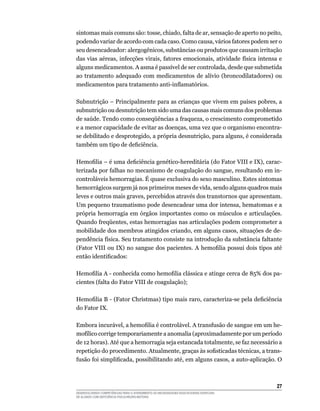 27
DESENVOLVENDO COMPETÊNCIAS PARA O ATENDIMENTO ÀS NECESSIDADES EDUCACIONAIS ESPECIAIS
DE ALUNOS COM DEFICIÊNCIA FÍSICA/NEURO-MOTORA
sintomas mais comuns são: tosse, chiado, falta de ar, sensação de aperto no peito,
podendo variar de acordo com cada caso. Como causa, vários fatores podem ser o
seu desencadeador: alergogênicos, substâncias ou produtos que causam irritação
das vias aéreas, infecções virais, fatores emocionais, atividade física intensa e
alguns medicamentos. A asma é passível de ser controlada, desde que submetida
ao tratamento adequado com medicamentos de alívio (broncodilatadores) ou
medicamentos para tratamento anti-inflamatórios.
Subnutrição – Principalmente para as crianças que vivem em países pobres, a
subnutrição ou desnutrição tem sido uma das causas mais comuns dos problemas
de saúde. Tendo como conseqüências a fraqueza, o crescimento comprometido
e a menor capacidade de evitar as doenças, uma vez que o organismo encontra-
se debilitado e desprotegido, a própria desnutrição, para alguns, é considerada
também um tipo de deficiência.
Hemofilia – é uma deficiência genético-hereditária (do Fator VIII e IX), carac-
terizada por falhas no mecanismo de coagulação do sangue, resultando em in-
controláveis hemorragias. É quase exclusiva do sexo masculino. Estes sintomas
hemorrágicos surgem já nos primeiros meses de vida, sendo alguns quadros mais
leves e outros mais graves, percebidos através dos transtornos que apresentam.
Um pequeno traumatismo pode desencadear uma dor intensa, hematomas e a
própria hemorragia em órgãos importantes como os músculos e articulações.
Quando freqüentes, estas hemorragias nas articulações podem comprometer a
mobilidade dos membros atingidos criando, em alguns casos, situações de de-
pendência física. Seu tratamento consiste na introdução da substância faltante
(Fator VIII ou IX) no sangue dos pacientes. A hemofilia possui dois tipos até
então identificados:
Hemofilia A - conhecida como hemofilia clássica e atinge cerca de 85% dos pa-
cientes (falta do Fator VIII de coagulação);
Hemofilia B - (Fator Christmas) tipo mais raro, caracteriza-se pela deficiência
do Fator IX.
Embora incurável, a hemofilia é controlável. A transfusão de sangue em um he-
mofílico corrige temporariamente a anomalia (aproximadamente por um período
de 12 horas). Até que a hemorragia seja estancada totalmente, se faz necessário a
repetição do procedimento. Atualmente, graças às sofisticadas técnicas, a trans-
fusão foi simplificada, possibilitando até, em alguns casos, a auto-aplicação. O
 