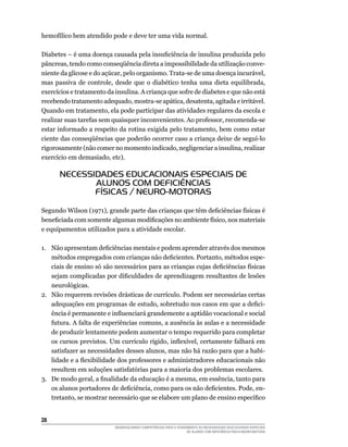 28	
DESENVOLVENDO COMPETÊNCIAS PARA O ATENDIMENTO ÀS NECESSIDADES EDUCACIONAIS ESPECIAIS
DE ALUNOS COM DEFICIÊNCIA FÍSICA/NEURO-MOTORA
hemofílico bem atendido pode e deve ter uma vida normal.
Diabetes – é uma doença causada pela insuficiência de insulina produzida pelo
pâncreas, tendo como conseqüência direta a impossibilidade da utilização conve-
niente da glicose e do açúcar, pelo organismo. Trata-se de uma doença incurável,
mas passiva de controle, desde que o diabético tenha uma dieta equilibrada,
exercícios e tratamento da insulina. A criança que sofre de diabetes e que não está
recebendo tratamento adequado, mostra-se apática, desatenta, agitada e irritável.
Quando em tratamento, ela pode participar das atividades regulares da escola e
realizar suas tarefas sem quaisquer inconvenientes. Ao professor, recomenda-se
estar informado a respeito da rotina exigida pelo tratamento, bem como estar
ciente das conseqüências que poderão ocorrer caso a criança deixe de seguí-lo
rigorosamente (não comer no momento indicado, negligenciar a insulina, realizar
exercício em demasiado, etc).
NECESSIDADES EDUCACIONAIS ESPECIAIS DE
ALUNOS COM DEFICIÊNCIAS
FÍSICAS / NEURO-MOTORAS
Segundo Wilson (1971), grande parte das crianças que têm deficiências físicas é
beneficiada com somente algumas modificações no ambiente físico, nos materiais
e equipamentos utilizados para a atividade escolar.
1.	 Não apresentam deficiências mentais e podem aprender através dos mesmos
métodos empregados com crianças não deficientes. Portanto, métodos espe-
ciais de ensino só são necessários para as crianças cujas deficiências físicas
sejam complicadas por dificuldades de aprendizagem resultantes de lesões
neurológicas.
2.	 Não requerem revisões drásticas de currículo. Podem ser necessárias certas
adequações em programas de estudo, sobretudo nos casos em que a defici-
ência é permanente e influenciará grandemente a aptidão vocacional e social
futura. A falta de experiências comuns, a ausência às aulas e a necessidade
de produzir lentamente podem aumentar o tempo requerido para completar
os cursos previstos. Um currículo rígido, inflexível, certamente falhará em
satisfazer as necessidades desses alunos, mas não há razão para que a habi-
lidade e a flexibilidade dos professores e administradores educacionais não
resultem em soluções satisfatórias para a maioria dos problemas escolares.
3.	 De modo geral, a finalidade da educação é a mesma, em essência, tanto para
os alunos portadores de deficiência, como para os não deficientes. Pode, en-
tretanto, se mostrar necessário que se elabore um plano de ensino específico
 
