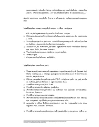 29
DESENVOLVENDO COMPETÊNCIAS PARA O ATENDIMENTO ÀS NECESSIDADES EDUCACIONAIS ESPECIAIS
DE ALUNOS COM DEFICIÊNCIA FÍSICA/NEURO-MOTORA
para uma determinada criança, em função de sua condição física e na medida
em que esta última continue a ser um fator limitativo de sua capacidade...”
A autora continua sugerindo, dentre as adequações mais comumente necessá-
rias:
Modificações nos recursos físicos dos prédios escolares
1.	 Colocação de pequenos degraus inclinados ou rampas.
2.	 Colocação de corrimões próximos a bebedouros, a assentos dos banheiros e
à lousa.
3.	 Remoção de carteiras, de forma a possibilitar a passagem de cadeira de rodas,
ou facilitar a locomoção de alunos com muletas.
4.	 Modificação, no mobiliário, de forma a promover maior conforto a crianças
que usam tipóia, órteses e próteses.
5.	 Tapetes antiderrapantes, nas áreas escorregadias.
6.	 Portas largas.
7.	 Cantos arredondados no mobiliário.
Modificações na sala de aula
1.	 Forrar a carteira com papel, prendendo-o com fita adesiva, de forma a faci-
litar a escrita para as crianças que apresentem dificuldades de coordenação
motora, espasticidade.
2.	 Colocar canaletas de madeira ou de P.V.C. cortado ao meio, em toda a volta
da carteira, para evitar que os lápis caiam ao chão.
3.	 Providenciar suportes para livros.
4.	 Providenciar um vira-páginas mecânico.
5.	 Providenciar assentos giratórios nas carteiras, para facilitar o movimento de
levantar e de sentar.
6.	 Providenciar descanso para os pés.
7.	 Providenciar extensões adicionais com dobradiças em carteiras, para crianças
que têm pouco equilíbrio para permanecer sentadas.
8.	 Aumentar o calibre do lápis, enrolando-o com fita crepe, cadarço ou ainda
espuma, para facilitar a preensão.
9.	 Providenciar equipamentos como cadeiras ajustáveis, mesas que podem ser
 
