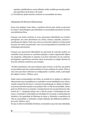 30	
DESENVOLVENDO COMPETÊNCIAS PARA O ATENDIMENTO ÀS NECESSIDADES EDUCACIONAIS ESPECIAIS
DE ALUNOS COM DEFICIÊNCIA FÍSICA/NEURO-MOTORA
erguidas, estabilizadores, mesas talhadas, enfim, mobília que atenda proble-
mas específicos de levantar e de sentar.
10.	Providenciar ajudas técnicas conforme as necessidades do aluno.
Adequações de Recursos Educacionais
Como com qualquer outro aluno, o professor deverá estar atento ao processo
de ensino e aprendizagem, para identificar as necessidades peculiares do aluno
com deficiência física.
Crianças com lesões cerebrais às vezes apresentam dificuldades nas funções
perceptuais, tais como discriminar cor, forma, número, tamanho, natureza e
semelhança de objetos. Neste caso, deve-se acrescentar objetivo (s) educacional
(is) para esse aluno em particular, com o (s) correspondente (s) conteúdo (s) de
estimulação psicomotora.
Crianças que apresentem dificuldades de apreensão de conceitos podem ser
auxiliadas nesse processo se o professor planejar o ensino organizando objetos
em categorias, enfatizando os aspectos e/ou itens relevantes em um contexto,
privilegiando experiências concretas antes de proceder ao estágio abstrato do
trato dos símbolos numéricos, por exemplo.
“Auxílios sinestésicos, tais como números para recortar, ou de lixa, que podem
ser percebidos pelo tato, podem também ser bons auxiliares do ensino. Pode-se
usar cores para fazer sobressair às configurações e auxiliar, assim, a percepção
dos objetos e textos”. (Wilson, 1971)
Ainda outras recomendações são feitas, no sentido de se analisar os objetivos
educacionais e por conseqüência, os conteúdos a serem trabalhados com o aluno,
visando sempre lhe favorecer o exercício de participação no debate de idéias e
no processo decisório quanto a sua própria vida e à vida da comunidade. Assim,
pode ser útil favorecer ao máximo o enriquecimento de sua experiência de vida,
através de: “1. integração íntima com a vida da escola 2. Estimulação de inte-
resses e orientação à criatividade nas atividades de recreação 3. Estimulação da
iniciativa e da capacidade de liderança do aluno 4. Estimular a experiência da
vida na comunidade 5. Estimular a ampla utilização das bibliotecas públicas e
da escola” (Wilson, 1971).
No que se refere às atividades de leitura, recomenda-se que esta seja estimulada,
 