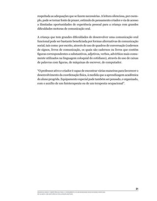 31
DESENVOLVENDO COMPETÊNCIAS PARA O ATENDIMENTO ÀS NECESSIDADES EDUCACIONAIS ESPECIAIS
DE ALUNOS COM DEFICIÊNCIA FÍSICA/NEURO-MOTORA
respeitada as adequações que se fazem necessárias. A leitura silenciosa, por exem-
plo, pode se tornar fonte de prazer, estímulo do pensamento criador e via de acesso
a ilimitadas oportunidades de experiência pessoal para a criança com grandes
dificuldades motoras de comunicação oral.
A criança que tem grandes dificuldades de desenvolver uma comunicação oral
funcional pode ser bastante beneficiada por formas alternativas de comunicação
social, tais como: por escrito, através do uso de quadros de conversação (cadernos
de signos, livros de comunicação, os quais são cadernos ou livros que contêm
figuras correspondentes a substantivos, adjetivos, verbos, advérbios mais comu-
mente utilizados na linguagem coloquial do cotidiano), através do uso de caixas
de palavras com figuras, de máquinas de escrever, de computador.
“O professor ativo e criador é capaz de encontrar várias maneiras para favorecer o
desenvolvimento da coordenação física, à medida que a aprendizagem acadêmica
do aluno progrida. Equipamento especial pode também ser pensado, e organizado,
com o auxílio de um fisioterapeuta ou de um terapeuta ocupacional”.
 