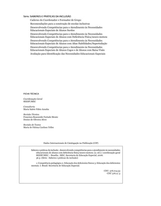 Saberes e práticas da inclusão : desenvolvendo competências para o atendimento às necessidades
educacionais de alunos com deficiência física/neuro-motora. [2. ed.] / coordenação geral
SEESP/MEC. - Brasília : MEC, Secretaria de Educação Especial, 2006.
36 p. (Série : Saberes e práticas da inclusão)
1. Competência pedagógica 2. Educação dos deficientes físicos 3. Educação dos deficientes
mentais. I. Brasil. Secretaria de Educação Especial.
CDU: 376.014.53
CDU 376.2/.3
FICHA TÉCNICA
Coordenação Geral
SEESP/MEC
Consultoria
Maria Salete Fábio Aranha
Revisão Técnica
Francisca Roseneide Furtado Monte
Denise de Oliveira Alves
Revisão de Textos
Maria de Fátima Cardoso Telles
Dados Internacionais de Catalogação na Publicação (CIP)
Série: SABERES E PRÁTICAS DA INCLUSÃO
Caderno do Coordenador e Formador de Grupo
	 Recomendações para a construção de escolas inclusivas
	 Desenvolvendo Competências para o Atendimento às Necessidades
	 Educacionais Especiais de Alunos Surdos
	 Desenvolvendo Competências para o Atendimento às Necessidades
	 Educacionais Especiais de Alunos com Deficiência Física/neuro-motora
	 Desenvolvendo Competências para o Atendimento às Necessidades
	 Educacionais Especiais de Alunos com Altas Habilidades/Supertodação
	 Desenvolvendo Competências para o Atendimento às Necessidades
	 Educacionais Especiais de Alunos Cegos e de Alunos com Baixa Visão
	 Avaliação para Identificação das Necessidades Educacionais Especiais
 