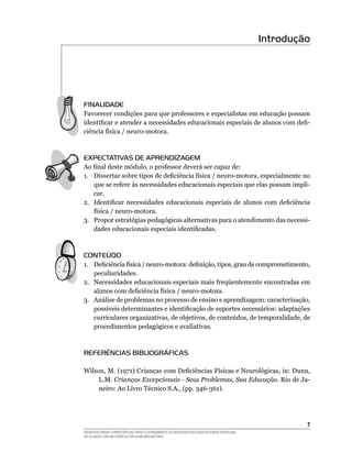 DESENVOLVENDO COMPETÊNCIAS PARA O ATENDIMENTO ÀS NECESSIDADES EDUCACIONAIS ESPECIAIS
DE ALUNOS COM DEFICIÊNCIA FÍSICA/NEURO-MOTORA
Introdução
FINALIDADE
Favorecer condições para que professores e especialistas em educação possam
identificar e atender a necessidades educacionais especiais de alunos com defi-
ciência física / neuro-motora.
EXPECTATIVAS DE APRENDIZAGEM
Ao final deste módulo, o professor deverá ser capaz de:
1.	 Dissertar sobre tipos de deficiência física / neuro-motora, especialmente no
que se refere às necessidades educacionais especiais que elas possam impli-
car.
2.	 Identificar necessidades educacionais especiais de alunos com deficiência
física / neuro-motora.
3.	 Propor estratégias pedagógicas alternativas para o atendimento das necessi-
dades educacionais especiais identificadas.
CONTEÚDO
1.	 Deficiência física / neuro-motora: definição, tipos, grau de comprometimento,
peculiaridades.
2.	 Necessidades educacionais especiais mais freqüentemente encontradas em
alunos com deficiência física / neuro-motora.
3.	 Análise de problemas no processo de ensino e aprendizagem: caracterização,
possíveis determinantes e identificação de suportes necessários: adaptações
curriculares organizativas, de objetivos, de conteúdos, de temporalidade, de
procedimentos pedagógicos e avaliativas.
REFERÊNCIAS BIBLIOGRÁFICAS
Wilson, M. (1971) Crianças com Deficiências Físicas e Neurológicas, in: Dunn,
L.M. Crianças Excepcionais - Seus Problemas, Sua Educação. Rio de Ja-
neiro: Ao Livro Técnico S.A., (pp. 346-361).
 