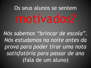 Os seus alunos se sentemmotivados?Nós sabemos “brincar de escola”. Nós estudamos na noite antes da prova para poder tirar uma nota satisfatória para passar de ano(fala de um aluno)