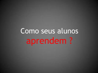 Como seus alunosaprendem ?