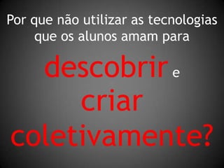 Por que não utilizar as tecnologiasque os alunos amam paradescobrir ecriarcoletivamente?