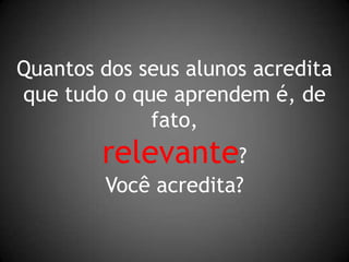 Quantos dos seus alunos acreditaque tudo o que aprendem é, de fato,relevante?Você acredita?