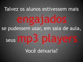 Talvez os alunos estivessem maisengajadosse pudessem usar, em sala de aula,seus mp3 players Você deixaria?