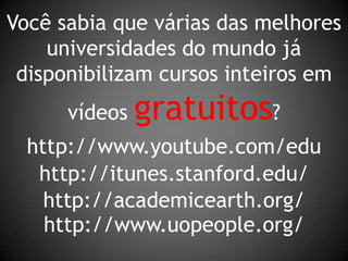 Você sabia que várias das melhores universidades do mundo já disponibilizam cursos inteiros em vídeos gratuitos?http://www.youtube.com/eduhttp://itunes.stanford.edu/http://academicearth.org/http://www.uopeople.org/