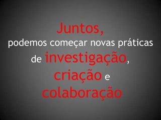 Juntos,podemos começar novas práticas de investigação,criação ecolaboração