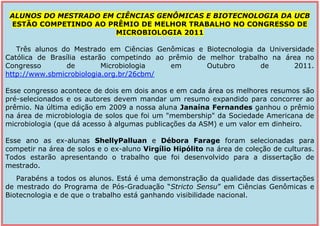 -836930-1016635ALUNOS DO MESTRADO EM CIÊNCIAS GENÔMICAS E BIOTECNOLOGIA DA UCB ESTÃO COMPETINDO AO PRÊMIO DE MELHOR TRABALHO NO CONGRESSO DE MICROBIOLOGIA 2011Três alunos do Mestrado em Ciências Genômicas e Biotecnologia da Universidade Católica de Brasília estarão competindo ao prêmio de melhor trabalho na área no Congresso de Microbiologia em Outubro de 2011. http://www.sbmicrobiologia.org.br/26cbm/     Esse congresso acontece de dois em dois anos e em cada área os melhores resumos são pré-selecionados e os autores devem mandar um resumo expandido para concorrer ao prêmio. Na última edição em 2009 a nossa aluna Janaína Fernandes ganhou o prêmio na área de microbiologia de solos que foi um quot;
membershipquot;
 da Sociedade Americana de microbiologia (que dá acesso à algumas publicações da ASM) e um valor em dinheiro.      Esse ano as ex-alunas Shelly Palluan e Débora Farage foram selecionadas para competir na área de solos e o ex-aluno Virgílio Hipólito na área de coleção de culturas. Todos estarão apresentando o trabalho que foi desenvolvido para a dissertação de mestrado.Parabéns a todos os alunos. Está é uma demonstração da qualidade das dissertações de mestrado do Programa de Pós-Graduação “Stricto Sensu” em Ciências Genômicas e Biotecnologia e de que o trabalho está ganhando visibilidade nacional.00ALUNOS DO MESTRADO EM CIÊNCIAS GENÔMICAS E BIOTECNOLOGIA DA UCB ESTÃO COMPETINDO AO PRÊMIO DE MELHOR TRABALHO NO CONGRESSO DE MICROBIOLOGIA 2011Três alunos do Mestrado em Ciências Genômicas e Biotecnologia da Universidade Católica de Brasília estarão competindo ao prêmio de melhor trabalho na área no Congresso de Microbiologia em Outubro de 2011. http://www.sbmicrobiologia.org.br/26cbm/     Esse congresso acontece de dois em dois anos e em cada área os melhores resumos são pré-selecionados e os autores devem mandar um resumo expandido para concorrer ao prêmio. Na última edição em 2009 a nossa aluna Janaína Fernandes ganhou o prêmio na área de microbiologia de solos que foi um quot;
membershipquot;
 da Sociedade Americana de microbiologia (que dá acesso à algumas publicações da ASM) e um valor em dinheiro.      Esse ano as ex-alunas Shelly Palluan e Débora Farage foram selecionadas para competir na área de solos e o ex-aluno Virgílio Hipólito na área de coleção de culturas. Todos estarão apresentando o trabalho que foi desenvolvido para a dissertação de mestrado.Parabéns a todos os alunos. Está é uma demonstração da qualidade das dissertações de mestrado do Programa de Pós-Graduação “Stricto Sensu” em Ciências Genômicas e Biotecnologia e de que o trabalho está ganhando visibilidade nacional.<br />