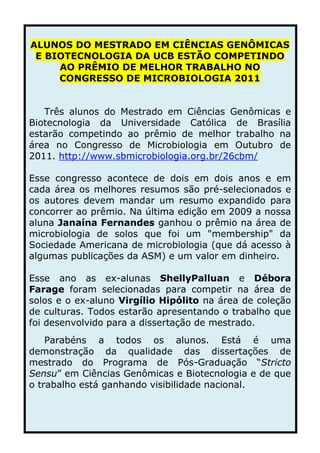 -101600-317500ALUNOS DO MESTRADO EM CIÊNCIAS GENÔMICAS E BIOTECNOLOGIA DA UCB ESTÃO COMPETINDO AO PRÊMIO DE MELHOR TRABALHO NO CONGRESSO DE MICROBIOLOGIA 2011<br />Três alunos do Mestrado em Ciências Genômicas e Biotecnologia da Universidade Católica de Brasília estarão competindo ao prêmio de melhor trabalho na área no Congresso de Microbiologia em Outubro de 2011. http://www.sbmicrobiologia.org.br/26cbm/<br />     Esse congresso acontece de dois em dois anos e em cada área os melhores resumos são pré-selecionados e os autores devem mandar um resumo expandido para concorrer ao prêmio. Na última edição em 2009 a nossa aluna Janaína Fernandes ganhou o prêmio na área de microbiologia de solos que foi um quot;
membershipquot;
 da Sociedade Americana de microbiologia (que dá acesso à algumas publicações da ASM) e um valor em dinheiro.<br />      Esse ano as ex-alunas Shelly Palluan e Débora Farage foram selecionadas para competir na área de solos e o ex-aluno Virgílio Hipólito na área de coleção de culturas. Todos estarão apresentando o trabalho que foi desenvolvido para a dissertação de mestrado.<br />Parabéns a todos os alunos. Está é uma demonstração da qualidade das dissertações de mestrado do Programa de Pós-Graduação “Stricto Sensu” em Ciências Genômicas e Biotecnologia e de que o trabalho está ganhando visibilidade nacional.<br />