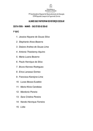 11ª Coordenadoria Regional de Desenvolvimento da Educação
                         EEFM Deputado Joaquim de Figueiredo Correia

                  ALUNOS QUE PARTICIPAM DO REFORÇO ESCOLAR

SEXTA-FEIRA - MANHÃ - DAS 07:00 AS 08:40

1º B/C

   1. Jessica Nayane de Souza Silva

   2. Stephanie Alves Bezerra

   3. Daiane Andrea de Souza Lima

   4. Antonia Thaislanny Aquino

   5. Maria Luana Bezerra

   6. Paulo Henrique da Silva

   7. Bruno Kennes Rodrigues

   8. Erica Lanassa Gomes

   9. Francisca Karolyne Lima

   10. Lucas Bessa Eusébio

   11. Maria Kilvia Candeias

   12. Mardonio Pereira

   13. Sara Cristina Pereira

   14. Nando Henrique Ferreira

   15. Lídia
 