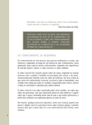 6
OS CONHECIMENTOS JÁ ADQUIRIDOS
Os conhecimentos de uma pessoa, que procura tardiamente a escola, são
inúmeros e adquiridos ao longo de sua história de vida. Enfatizaremos, nesta
publicação, duas espécies destes conhecimentos, originados das experiências
de vida dos alunos e alunas: o saber sensível e o saber cotidiano.
O saber sensível diz respeito aquele saber do corpo, originado na relação
primeira com o mundo e fundado na percepção das coisas e do outro.
Caracterizado pela Filosofia como um saber pré-reflexivo, nos leva à idéia de
que existe um conhecimento essencial, acessível a toda a humanidade: uma
verdade mais antiga que todas as verdades conquistadas pela ciência, anterior
a todas as construções realizadas pela cultura humana.
O saber sensível é um saber sustentado pelos cinco sentidos, um saber que
todos nós possuímos, mas que valorizamos pouco na vida moderna. É aquele
saber que é pouco estimulado numa sala de aula e que muitos professores e
professoras atribuem sua exploração apenas às aulas de artes.
No entanto, qualquer processo educativo, tanto com crianças quanto com
jovens e adultos, deve ter suas bases nesse saber sensível, porque é somente
através dele que o aluno abre-se a um conhecimento mais formal, mais
reflexivo.
B CO E O UDPERCE A MO S US ALUN S VÃO M ANDO
R, O ARSUA MANEIRA DE SE DE SE COMP RT E DE
L I O O FSE RE AC ONAR E COM VÃ TRANS ORMANDO
S U H B O ME OL AR SO RE UNDO. PROCURE
C NQ IS E NVALORIZAR AS O U TAS E AS P QUE AS
S C D UVITÓRIA DE A A M DELES!
dificuldades, mas hoje sou melhor que ontem. Com as dificuldades
a gente aprende a valorizar as conquistas.”
Diocrésio (aluno da EJA))
 
