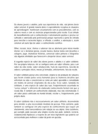 7
Os alunos jovens e adultos, pela sua experiência de vida, são plenos deste
saber sensível. A grande maioria deles é especialmente receptiva às situações
de aprendizagem: manifestam encantamento com os procedimentos, com os
saberes novos e com as vivências proporcionadas pela escola. Essa atitude
de maravilhamento com o conhecimento é extremamente positiva e precisa ser
cultivada e valorizada pelo professor(a) porque representa a porta de entrada
para exercitar o raciocínio lógico, a reflexão, a análise, a abstração e, assim
construir um outro tipo de saber: o conhecimento científico.
Olhar, escutar, tocar, cheirar e saborear são as aberturas para nosso mundo
interior. Ler e declamar poesia, escutar música, ilustrar textos com desenhos e
colagens, jogar, dramatizar histórias, conversar sobre pinturas e fotografias
são algumas atividades que favorecem o despertar desse saber sensível.
A segunda espécie de saber dos alunos jovens e adultos é o saber cotidiano.
Por sua própria natureza, ele se configura como um saber reflexivo, pois é um
saber da vida vivida, saber amadurecido, fruto da experiência, nascido de
valores e princípios éticos, morais já formados, anteriormente, fora da escola.
O saber cotidiano possui uma concretude, origina-se da produção de soluções
que foram criadas pelos seres humanos para os inúmeros desafios que
enfrentam na vida e caracterizam-se como um saber aprendido e consolidado
em modos de pensar originados do dia-a-dia. Esse saber, fundado no
cotidiano, é uma espécie de saber das ruas, freqüentemente assentado no
“senso comum” e diferente do elaborado conhecimento formal com que a
escola lida. É também um conhecimento elaborado, mas não sistematizado. É
um saber pouco valorizado no mundo letrado, escolar e, freqüentemente, pelo
próprio aluno.
O saber cotidiano não é necessariamente um saber utilitário, desenvolvido
para atender a uma necessidade imediata da pessoa. Pelo contrário, pode
também se configurar em uma espécie de conhecimento que requer um
afastamento, uma transcendência com relação ao seu objeto. Uma cozinheira,
por exemplo, pode executar uma simples receita mas pode, também, recriá-la,
estabelecendo hipóteses a respeito de um novo ingrediente que poderia ser
acrescentado para melhorar o sabor do prato em questão.
 
