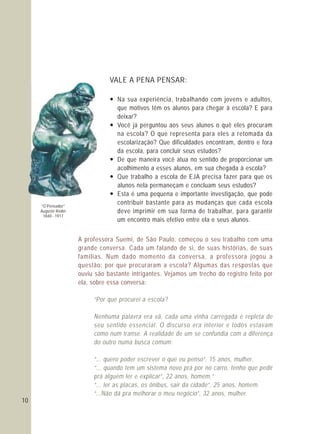 A professora Suemi, de São Paulo, começou o seu trabalho com uma
grande conversa. Cada um falando de si, de suas histórias, de suas
famílias. Num dado momento da conversa, a professora jogou a
questão: por que procuraram a escola? Algumas das respostas que
ouviu são bastante intrigantes. Vejamos um trecho do registro feito por
ela, sobre essa conversa:
“Por que procurei a escola?
Nenhuma palavra era vã, cada uma vinha carregada e repleta de
seu sentido essencial. O discurso era interior e todos estavam
como num transe. A realidade de um se confundia com a diferença
do outro numa busca comum:
“... quero poder escrever o que eu penso”, 15 anos, mulher.
“... quando tem um sistema novo prá por no carro, tenho que pedir
prá alguém ler e explicar”, 22 anos, homem.”
“... ler as placas, os ônibus, sair da cidade”, 25 anos, homem.
“...Não dá pra melhorar o meu negócio”, 32 anos, mulher.
10
VALE A PENA PENSAR:
— Na sua experiência, trabalhando com jovens e adultos,
que motivos têm os alunos para chegar à escola? E para
deixar?
— Você já perguntou aos seus alunos o quê eles procuram
na escola? O que representa para eles a retomada da
escolarização? Que dificuldades encontram, dentro e fora
da escola, para concluir seus estudos?
— De que maneira você atua no sentido de proporcionar um
acolhimento a esses alunos, em sua chegada à escola?
— Que trabalho a escola de EJA precisa fazer para que os
alunos nela permaneçam e concluam seus estudos?
— Esta é uma pequena e importante investigação, que pode
contribuir bastante para as mudanças que cada escola
deve imprimir em sua forma de trabalhar, para garantir
um encontro mais efetivo entre ela e seus alunos.
“O Pensador”
Auguste Rodin
1840 - 1917
 