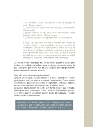 “...nas paradas da tropa, meu pai me ensina em pedaços de
jornal”, 48 anos, homem.
“... saber o que está escrito num livro, numa placa, num bilhete”,
62 anos, mulher.
“...poder escrever e ler uma carta. O que está escrito na nota
fiscal que eu levo da loja”, 27 anos, homem.
“... passar no teste para um emprego melhor”, 27 anos, homem.
A escola aparece como um direito roubado nos tempos do
esconde-esconde e hoje resgatado com o passo lento do
reumatismo, com as noites sem namoro e com a ausência na
mesa do jantar. Os homens voltaram mais cedo e as mulheres
primeiro formaram seus filhos. Nas falas, aparece a própria
sociedade na sua crueza e a esperança apesar e ainda um aleijão
não saber ler e escrever, como uma dor, uma deformidade.”
Este relato revela a realidade da EJA: os alunos buscam a escola para
satisfazer necessidades particulares, para se integrar à sociedade letrada da
qual fazem parte por direito, mas da qual não pode participar plenamente
quando não domina a leitura e a escrita.
Quais são, então, nossos principais desafios?
Construir uma escola na qual professores e alunos encontrem-se como
sujeitos com a tarefa de provocar e produzir conhecimentos. Conhecimentos
sustentados na perspectiva daqueles que aprendem, relativos a saberes
diversos e que contribuem, efetivamente, para a vida dos alunos.
Os jovens e adultos buscam na escola, sem dúvida, mais do que conteúdos
prontos para serem reproduzidos. Como cidadãos e trabalhadores que são,
esses alunos querem se sentirem sujeitos ativos, participativos e crescer
cultural, social e economicamente.
11
DIMINUIR A DISTÂNCIA ENTRE O QUE ESPERAM OS ALUNOS E
ALUNAS E O QUE A ESCOLA LHES OFERECE É TAREFA QUE SÓ
PODE SER CUMPRIDA PELOS PROFESSORES DA EJA !
 
