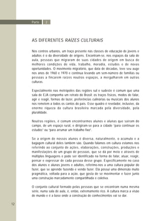 12
Parte 2
AS DIFERENTES RAÍZES CULTURAIS
Nos centros urbanos, um traço presente nas classes de educação de jovens e
adultos é o da diversidade de origens. Encontram-se, nos espaços da sala de
aula, pessoas que migraram de suas cidades de origem em busca de
melhores condições de vida, trabalho, moradia, estudos e de novas
oportunidades. O movimento migratório, que data de décadas, teve seu auge
nos anos de 1960 e 1970 e continua levando um sem-número de famílias ou
pessoas a fincarem raízes noutros espaços, a mergulharem em outras
culturas.
Especialmente nas metrópoles das regiões sul e sudeste é comum que uma
sala de EJA componha um retrato do Brasil: os traços físicos, modos de falar,
agir e reagir, formas de lazer, preferências culinárias ou musicais dos alunos
nos remetem a todos os cantos do país. Esse quadro é revelador, inclusive, da
enorme riqueza da cultura brasileira marcada pela diversidade, pela
pluralidade.
Noutras regiões, é comum encontrarmos alunos e alunas que saíram do
campo, de um espaço rural, e dirigiram-se para a cidade “para continuar os
estudos” ou “para arrumar um trabalho fixo”.
Se a origem de nossos alunos é diversa, naturalmente, o acúmulo e a
bagagem cultural deles também são. Quando falamos em cultura estamos nos
referindo ao conjunto de ações, elaborações, construções, produções e
manifestações de um grupo de pessoas, que se dá por meio e através de
múltiplas linguagens e pode ser identificado na forma de falar, atuar, reagir,
pensar e expressar de cada pessoa desse grupo. Especificamente no caso
dos alunos e alunas jovens e adultos, referimo-nos a uma cultura popular do
fazer, que se aprende fazendo e vendo fazer. Ela possui uma dimensão muito
pragmática, voltada para a ação, que gosta de se movimentar e fazer junto
uma construção marcadamente compartilhada e coletiva.
O conjunto cultural formado pelas pessoas que se encontram numa mesma
série, numa sala de aula, é, então, extremamente rico. A cultura marca a visão
de mundo e é a base onde a construção de conhecimentos vai se dar.
 