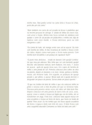 14
minha mãe. Não podia sentar na cama dela e ficava no chão,
perto dos pés da cama.”
“Bom também era carne-de-sol assada na brasa e piabinhas que
eu mesmo pescava no córrego. E salada de folhas de couve crua,
com arroz e feijão. Minha mãe fazia cortado de abóbora com
quiabo e carne de sol picada em pedacinhos e minha avó, biju de
tapioca com coco moído; e ficava delicioso, puro ou com
margarina e café.”
“Eu comia de tudo, até manga verde com sal ou açúcar. Ou leite
com farinha de milho. A mãe levantava de manhã e tirava o leite
da cabra, depois coava num pano e fervia numa panela. Com
farinha bem torradinha e um pedaço de rapadura! Hum!”
“O prato mais delicioso... virado de banana com queijo! Lembro-
me que meu pai adorava. Mas tinha que ser com bastante queijo!
Receita: oito bananas nanicas, bem maduras, três ovos, 1 xícara
de açúcar, quilo de queijo meia cura, três copos de farinha de
milho e uma pitada de sal. Primeiro colocava uma colher de óleo
na panela, depois as bananas e os ovos; mexia, juntava a farinha,
mexia, até misturar tudo. Em seguida, os pedaços de queijo
picado e, por último, o açúcar. Mexia tudo até o queijo derreter e
desgrudar um pouco da panela. Servia ainda um pouco quente.”
“O que me lembro do bolo de milho é que ela colocava milho no
pilão e socava com a mão do pilão até que se tornasse fubá.
Passava pela peneira várias vezes até obter um fubá bem fino.
Depois colocava em uma panela de barro leite de coco, ovos,
açúcar, cravo e canela e levava ao fogão que era de lenha, até se
transformar em angu. Feito isso, colocava toda aquela massa em
uma assadeira e levava ao forno de barro, que havia no fundo do
quintal. Para assar. Eu me lembro que ela tirava aquela assadeira
do forno e regava o bolo com leite de coco. O bolo ficava com
uma casquinha dourada! Comíamos as fatias de bolo com café.”
 
