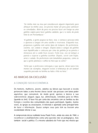 15
“Se minha mãe ou meu pai convidassem alguém importante para
almoçar na minha casa, era preciso matar um peru para satisfazer
os convidados. Além do peru era preciso fazer um frango ou uma
galinha caipira para fazer galinha cabidela, que é o nome do prato
feito lá em Pernambuco.”
“A galinha, a gente pegava na hora, viva, e cortava o pescoço dela
e aparava o sangue em uma vasilha e reservava. Enquanto isso,
preparava a galinha com vários tipos de tempero. De preferência,
coentro, sal, cebola e vinagre. Depois batia o sangue da galinha
num liqüidificador e colocava por cima da galinha já na panela e
misturava até o caldo ficar escuro. Feito isso, era só tampar a
panela e esperar a galinha cozinhar. Depois, servir com feijão,
arroz e salada. De preferência com tomatinhos pequenos, como os
que a gente plantava e colhia na hora que ia comer.”
“Acho que a professora conseguiu o que queria, deixei para trás
montes de exemplos, ninguém resiste à lembrança de um lambari
sequinho passado na farinha ou fubá e frito na hora.”
AS MARCAS DA EXCLUSÃO
A CONDIÇÃO SOCIO-ECONÔMICA
Os homens, mulheres, jovens, adultos ou idosos que buscam a escola
pertencem todos a uma mesma classe social: são pessoas com baixo poder
aquisitivo, que consomem, de modo geral, apenas o básico à sua
sobrevivência: aluguel, água, luz, alimentação, remédios para os filhos
(quando os têm). O lazer fica por conta dos encontros com as famílias ou dos
festejos e eventos das comunidades das quais participam, ligados, muitas
vezes, às igrejas ou associações. A televisão é apontada como principal fonte
de lazer e informação. Quase sempre seus pais têm ou tiveram uma
escolaridade inferior à sua.
A compreensão dessa realidade levou Paulo Freire, ainda nos anos de 1960, a
reconhecer o analfabetismo como uma questão não só pedagógica, mas
também social e política. É a mesma sabedoria de Freire que nos mostra que
 