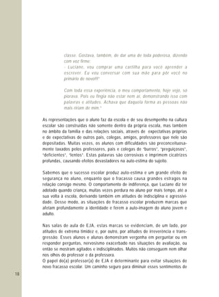 18
classe. Gostava, também, de dar uma de toda poderosa, dizendo
com voz firme:
- Luciane, vou comprar uma cartilha para você aprender a
escrever. Eu vou conversar com sua mãe para pôr você no
primário de novo!!!”
Com toda essa experiência, o meu comportamento, hoje vejo, só
piorava. Pois eu fingia não estar nem aí, demonstrando isso com
palavras e atitudes. Achava que daquela forma as pessoas não
mais ririam de mim.”
As representações que o aluno faz da escola e de seu desempenho na cultura
escolar são construídas não somente dentro da própria escola, mas também
no âmbito da família e das relações sociais, através de expectativas próprias
e de expectativas de outros pais, colegas, amigos, professores que nele são
depositadas. Muitas vezes, os alunos com dificuldades são preconceituosa-
mente taxados pelos professores, pais e colegas de “burros”, “preguiçosos”,
“deficientes”, “lentos”. Estas palavras são corrosivas e imprimem cicatrizes
profundas, causando efeitos devastadores na auto-estima do sujeito.
Sabemos que o sucesso escolar produz auto-estima e um grande efeito de
segurança no aluno, enquanto que o fracasso causa grandes estragos na
relação consigo mesmo. O comportamento de indiferença, que Luciane diz ter
adotado quando criança, muitas vezes perdura no aluno por mais tempo, até a
sua volta à escola, derivando também em atitudes de indisciplina e agressivi-
dade. Desse modo, as situações de fracasso escolar produzem marcas que
afetam profundamente a identidade e ferem a auto-imagem do aluno jovem e
adulto.
Nas salas de aula de EJA, estas marcas se evidenciam, de um lado, por
atitudes de extrema timidez e, por outro, por atitudes de irreverência e trans-
gressão. Esses alunos e alunas demonstram vergonha em perguntar ou em
responder perguntas, nervosismo exacerbado nas situações de avaliação, ou
então se mostram agitados e indisciplinados. Muitos não conseguem nem olhar
nos olhos do professor e da professora.
O papel do(a) professor(a) de EJA é determinante para evitar situações de
novo fracasso escolar. Um caminho seguro para diminuir esses sentimentos de
 