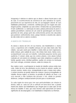 19
insegurança é valorizar os saberes que os alunos e alunas trazem para a sala
de aula. O reconhecimento da existência de uma sabedoria no sujeito,
proveniente de sua experiência de vida, de sua bagagem cultural, de suas
habilidades profissionais, certamente, contribui para que ele resgate uma auto-
imagem positiva, ampliando sua auto-estima e fortalecendo sua autoconfiança.
O bom acolhimento e a valorização do aluno, pelo(a) professor(a) de jovens e
adultos possibilitam a abertura de um canal de aprendizagem com maiores
garantias de êxito, porque parte dos conhecimentos prévios dos educandos
para promover conhecimentos novos, porque fomenta o encontro dos saberes
da vida vivida com os saberes escolares.
As alunas e alunos da EJA, em sua maioria, são trabalhadores e, muitas
vezes, a experiência com o trabalho começou em suas vidas muito cedo. Nas
cidades, seus pais saíam para trabalhar e muitos deles já eram responsáveis,
ainda crianças, pelo cuidado da casa e dos irmãos mais novos. Outras vezes,
acompanhavam seus pais ao trabalho, realizando pequenas tarefas para
auxiliá-los. É comum, ainda, que nos centros urbanos, estes alunos tenham
realizado um sem-número de atividades cuja renda completava os ganhos da
família: guardar carros, distribuir panfletos, auxiliar em serviços na construção
civil, fazer entregas, arrematar costuras, cuidar de crianças etc.
Nas regiões rurais, a participação no mundo do trabalho começa ainda mais
cedo: cuidar da terra, das plantações ou da criação de animais; auxiliar nos
serviços caseiros. muitas vezes, acompanhando os pais e irmãos mais velhos,
é comum encontrar um grande número de crianças e jovens já mergulhados no
trabalho. Nessas regiões, os horários, os períodos de colheita, de chuva e de
seca marcam a vida cotidiana das pessoas e isto, aliado às grandes
distâncias, configura condição bastante precária para a escolarização.
Se cada região de nosso país tem suas particularidades em relação às
demais, todas as salas de EJA se unificam em torno deste fato: a grande
maioria dos alunos são trabalhadores que chegam para as aulas após um dia
intenso de trabalho. É claro, que estas mesmas salas apresentam um número
significativo de desempregados e de trabalhadores temporários ou informais.
A MARCA DO TRABALHO
 