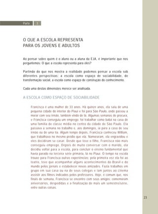 23
O QUE A ESCOLA REPRESENTA
PARA OS JOVENS E ADULTOS
Ao pensar sobre quem é o aluno ou a aluna da EJA, é importante que nos
perguntemos: O que a escola representa para eles?
Partindo do que nos mostra a realidade podemos pensar a escola sob
diferentes perspectivas: a escola como espaço de sociabilidade, de
transformação social, a escola como espaço de construção do conhecimento.
Cada uma destas dimensões merece ser analisada.
A ESCOLA COMO ESPAÇO DE SOCIABILIDADE
Francisca é uma mulher de 33 anos. Há quinze anos, ela saiu de uma
pequena cidade do interior do Piauí e foi para São Paulo, onde passou a
morar com seu irmão, também vindo de lá. Algumas semanas de procura,
e Francisca conseguiu um emprego: foi trabalhar como babá na casa de
uma família de classe média no centro da cidade de São Paulo. Ela
passava a semana no trabalho e, aos domingos, ia para a casa de seu
irmão ou de uma tia. Algum tempo depois, Francisca conheceu William,
que trabalhava no mesmo prédio que ela. Namoraram, ela engravidou e
eles decidiram se casar. Desde que teve o filho, Francisca não mais
conseguiu emprego. Depois de muito conversar com o marido, ela
decidiu voltar para a escola, para concluir o ensino fundamental que
havia parado na terceira série primária, lá no Piauí. O tempo na escola
trouxe para Francisca outras experiências: pela primeira vez ela foi ao
teatro, teve que acompanhar alguns acontecimentos do Brasil e do
mundo pelos jornais e estabelecer novas amizades. Fazia trabalhos em
grupo em sua casa ou na de seus colegas e iam juntos ao cinema
assistir aos filmes indicados pelos professores. Hoje, é comum que, nos
finais de semana, Francisca se encontre com seus amigos: comemoram
aniversários, despedidas e a finalização de mais um semestre/série,
entre outras coisas.
Parte 3
 