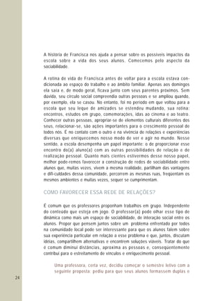 24
A história de Francisca nos ajuda a pensar sobre os possíveis impactos da
escola sobre a vida dos seus alunos. Comecemos pelo aspecto da
sociabilidade.
A rotina de vida de Francisca antes de voltar para a escola estava con-
dicionada ao espaço do trabalho e ao âmbito familiar. Apenas aos domingos
ela saía e, de modo geral, ficava junto com seus parentes próximos. Sem
dúvida, seu círculo social compreendia outras pessoas e se ampliou quando,
por exemplo, ela se casou. No entanto, foi no período em que voltou para a
escola que seu leque de amizades se estendeu mudando, sua rotina:
encontros, estudos em grupo, comemorações, idas ao cinema e ao teatro.
Conhecer outras pessoas, apropriar-se de elementos culturais diferentes dos
seus, relacionar-se, são ações importantes para o crescimento pessoal de
todos nós. É no contato com o outro e na vivência de relações e experiências
diversas que enriquecemos nosso modo de ver e agir no mundo. Nesse
sentido, a escola desempenha um papel importante: o de proporcionar esse
encontro do(a) aluno(a) com as outras possibilidades de relação e de
realização pessoal. Quanto mais cientes estivermos desse nosso papel,
melhor pode-remos favorecer a construção de redes de sociabilidade entre
alunos que, muitas vezes, vivem a mesma realidade, partilham das vantagens
e difi-culdades dessa comunidade, percorrem as mesmas ruas, freqüentam os
mesmos ambientes e muitas vezes, sequer se cumprimentam.
É comum que os professores proponham trabalhos em grupo. Independente
do conteúdo que esteja em jogo. O professor(a) pode olhar esse tipo de
dinâmica como mais um espaço de sociabilidade, de interação social entre os
alunos. Propor que pensem juntos sobre um problema enfrentado por todos
na comunidade local pode ser interessante para que os alunos falem sobre
sua experiência particular em relação a esse problema e que, juntos, discutam
idéias, compartilhem alternativas e encontrem soluções viáveis. Tratar do que
é comum diminui distâncias, aproxima as pessoas e, conseqüentemente
contribui para o estreitamento de vínculos e enriquecimento pessoal.
COMO FAVORECER ESSA REDE DE RELAÇÕES?
Uma professora, certa vez, decidiu começar o semestre letivo com a
seguinte proposta: pediu para que seus alunos formassem duplas e
 