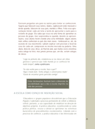 25
fizessem perguntas uns para os outros para tentar se conhecerem.
Sugeriu que falassem seus nomes, idades, explicassem onde moravam e
desde quando, falassem de seus pais, maridos e filhos. Feita essa apre-
sentação inicial, cada um teria a tarefa de apresentar o outro para o
restante do grupo. Ela sabia que essa era uma forma de aproximar as
pessoas do grupo, mas surpreendeu-se quando, durante as apresen-
tações, seus alunos foram criando uma certa intimidade: alguns alunos
mais velhos conheciam os pais dos mais novos - lembravam-se, até, da
ocasião de seu nascimento; sabiam explicar com precisão o local da
casa de cada um; compravam no mesmo mercado ou padaria. Uma
aluna, dona de casa, disse, ao final da aula, que muitas vezes encontrou
outra colega na feira, mas jamais pensou que, um dia, seriam colegas
de classe.
“Logo no primeiro dia, estabeleceu-se na classe um clima
gostoso e parecia que todo mundo já se conhecia há
muito tempo!“
“Se não venho para a escola, faço o quê?”
“Aqui é muito bom. Tenho amigas e conversamos muito”
“Gosto de encontrar gente parecida comigo”
“Educadores e grupos populares descobriram que a Educação
Popular é sobretudo o processo permanente de refletir a militância:
refletir, portanto, a sua capacidade de mobilizar na direção de
objetivos próprios. A prática educativa, reconhecendo-se como
prática política, recusa a deixar-se aprisionar na estreiteza
burocrática de procedimentos escolarizantes. Lidando com o
processo de conhecer, a prática educativa é tão interessada em
, conta a professora.
A ESCOLA COMO ESPAÇO DE INSERÇÃO SOCIAL
Estas declarações ilustram bem a dimensão da
sociabilidade que a ida à escola imprime na
vida das pessoas
 
