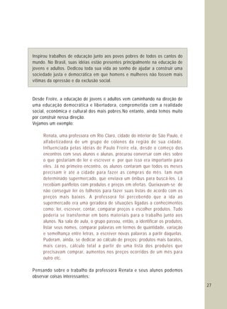 27
Inspirou trabalhos de educação junto aos povos pobres de todos os cantos do
mundo. No Brasil, suas idéias estão presentes principalmente na educação de
jovens e adultos. Dedicou toda sua vida ao sonho de ajudar a construir uma
sociedade justa e democrática em que homens e mulheres não fossem mais
vítimas da opressão e da exclusão social.
Desde Freire, a educação de jovens e adultos vem caminhando na direção de
uma educação democrática e libertadora, comprometida com a realidade
social, econômica e cultural dos mais pobres.No entanto, ainda temos muito
por construir nessa direção.
Vejamos um exemplo:
Pensando sobre o trabalho da professora Renata e seus alunos podemos
observar coisas interessantes:
Renata, uma professora em Rio Claro, cidade do interior de São Paulo, é
alfabetizadora de um grupo de colonos da região de sua cidade.
Influenciada pelas idéias de Paulo Freire ela, desde o começo dos
encontros com seus alunos e alunas, procurou conversar com eles sobre
o que gostariam de ler e escrever e por que isso era importante para
eles. Já no primeiro encontro, os alunos contaram que todos os meses
precisam ir até a cidade para fazer as compras do mês. Iam num
determinado supermercado, que enviava um ônibus para buscá-los. Lá
recebiam panfletos com produtos e preços em ofertas. Queixavam-se de
não conseguir ler os folhetos para fazer suas listas de acordo com os
preços mais baixos. A professora foi percebendo que a ida ao
supermercado era uma geradora de situações ligadas a conhecimentos
como: ler, escrever, contar, comparar preços e escolher produtos. Tudo
poderia se transformar em bons materiais para o trabalho junto aos
alunos. Na sala de aula, o grupo passou, então, a identificar os produtos,
listar seus nomes, comparar palavras em termos de quantidade, variação
e semelhança entre letras, a escrever novas palavras a partir daquelas.
Puderam, ainda, se dedicar ao cálculo de preços: produtos mais baratos,
mais caros, cálculo total a partir de uma lista dos produtos que
precisavam comprar, aumentos nos preços ocorridos de um mês para
outro etc.
 