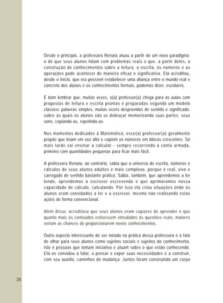 28
Desde o princípio, a professora Renata atuou a partir de um novo paradigma:
o de que seus alunos lidam com problemas reais e que, a partir deles, a
construção de conhecimentos sobre a leitura, a escrita, os números e as
operações pode acontecer de maneira eficaz e significativa. Ela acreditou,
desde o início, que era possível estabelecer uma aliança entre o mundo real e
concreto dos alunos e os conhecimentos formais, podemos dizer, escolares.
É bom lembrar que, muitas vezes, o(a) professor(a) chega para as aulas com
propostas de leitura e escrita prontas e preparadas segundo um modelo
clássico: palavras simples, muitas vezes desprovidas de sentido e significado,
sobre as quais os alunos vão se debruçar memorizando suas partes, seus
sons, copiando-as, repetindo-as.
Nos momentos dedicados à Matemática, esse(a) professor(a) geralmente
propõe que leiam em voz alta e copiem os números em blocos crescentes. Só
mais tarde vai ensinar a calcular - sempre recorrendo à conta armada,
primeiro com quantidades pequenas para ficar mais fácil.
A professora Renata, ao contrário, sabia que o universo de escrita, números e
cálculos de seus alunos adultos é mais complexo, porque é real, vivo e
carregado de sentido bastante prático. Sabia, também, que aprendemos a ler
lendo, aprendemos a escrever escrevendo e que aprimoramos nossa
capacidade de cálculo, calculando. Por isso ela criou situações onde os
alunos eram convidados a ler e a escrever, mesmo não realizando estas
ações de forma convencional.
Outro aspecto interessante de ser notado na prática dessa professora é o fato
de olhar para seus alunos como sujeitos sociais e sujeitos do conhecimento,
isto é pessoas que tomam iniciativa e atuam sobre o que estão conhecendo.
Ela os convidou a falar, a pensar e expor suas necessidades e a construir,
com seu auxílio, caminhos de mudança. Juntos foram construindo um corpo
Além disso, acreditava que seus alunos eram capazes de aprender e que
quanto mais os conteúdos estivessem vinculados às questões reais, maiores
seriam as chances de proporcionarem novos conhecimentos.
 