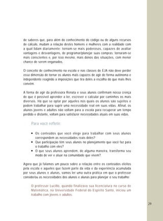 29
de saberes que, para além do conhecimento do código ou de alguns recursos
de cálculo, mudam a relação destes homens e mulheres com a realidade com
a qual lidam diariamente: tornam-se mais poderosos, capazes de avaliar
vantagens e desvantagens, de programar/planejar suas compras; tornaram-se
mais conscientes e, por isso mesmo, mais donos das situações, com menor
chance de serem enganados.
O conceito de conhecimento na escola e nas classes de EJA não deve perder
essa dimensão de tornar os alunos mais capazes de agir de forma autônoma e
independente reagindo a imposições que tira deles a escolha do que mais lhes
convêm.
A forma de agir da professora Renata e seus alunos confirmam nossa crença
de que é possível aprender a ler, escrever e calcular por caminhos os mais
diversos. Há que se optar por aqueles nos quais os alunos são sujeitos e
podem trabalhar para suprir uma necessidade real em suas vidas. Afinal, os
alunos jovens e adultos não voltam para a escola para recuperar um tempo
perdido e distante, voltam para satisfazer necessidades atuais em suas vidas.
— Os conteúdos que você elege para trabalhar com seus alunos
correspondem as necessidades reais deles?
— Que participação têm seus alunos no planejamento que você faz para
o trabalho com eles?
— O que seus alunos aprendem, de alguma maneira, transforma seu
modo de ver e atuar na comunidade que vivem?
Agora que já falamos um pouco sobre a relação entre os conteúdos eleitos
pela escola e aqueles que fazem parte da vida e da experiência acumulada
por seus alunos e alunas, vamos ler uma outra prática em que o professor
considerou as necessidades dos alunos e alunas para planejar o seu trabalho:
Para você refletir:
O professor Lucillo, quando finalizava sua licenciatura no curso de
Matemática, na Universidade Federal do Espírito Santo, iniciou um
trabalho com jovens e adultos.
 