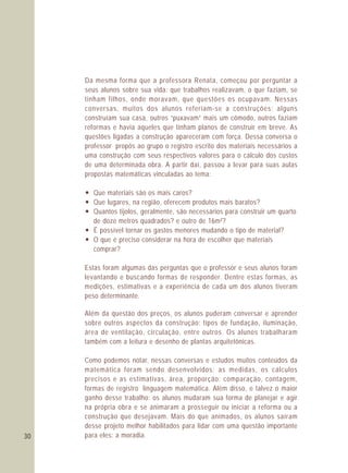 30
Da mesma forma que a professora Renata, começou por perguntar a
seus alunos sobre sua vida: que trabalhos realizavam, o que faziam, se
tinham filhos, onde moravam, que questões os ocupavam. Nessas
conversas, muitos dos alunos referiam-se a construções: alguns
construíam sua casa, outros “puxavam” mais um cômodo, outros faziam
reformas e havia aqueles que tinham planos de construir em breve. As
questões ligadas a construção apareceram com força. Dessa conversa o
professor propôs ao grupo o registro escrito dos materiais necessários a
uma construção com seus respectivos valores para o cálculo dos custos
de uma determinada obra. A partir daí, passou a levar para suas aulas
propostas matemáticas vinculadas ao tema:
— Que materiais são os mais caros?
— Que lugares, na região, oferecem produtos mais baratos?
— Quantos tijolos, geralmente, são necessários para construir um quarto
de doze metros quadrados? e outro de 16m²?
— É possível tornar os gastos menores mudando o tipo de material?
— O que é preciso considerar na hora de escolher que materiais
comprar?
Estas foram algumas das perguntas que o professor e seus alunos foram
levantando e buscando formas de responder. Dentre estas formas, as
medições, estimativas e a experiência de cada um dos alunos tiveram
peso determinante.
Além da questão dos preços, os alunos puderam conversar e aprender
sobre outros aspectos da construção: tipos de fundação, iluminação,
área de ventilação, circulação, entre outros. Os alunos trabalharam
também com a leitura e desenho de plantas arquitetônicas.
Como podemos notar, nessas conversas e estudos muitos conteúdos da
matemática foram sendo desenvolvidos: as medidas, os cálculos
precisos e as estimativas, área, proporção; comparação, contagem,
formas de registro linguagem matemática. Além disso, e talvez o maior
ganho desse trabalho: os alunos mudaram sua forma de planejar e agir
na própria obra e se animaram a prosseguir ou iniciar a reforma ou a
construção que desejavam. Mais do que animados, os alunos saíram
desse projeto melhor habilitados para lidar com uma questão importante
para eles: a moradia.
 