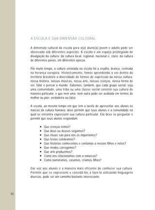 34
A ESCOLA E SUA DIMENSÃO CULTURAL
A dimensão cultural da escola para o(a) aluno(a) jovem e adulto pode ser
observada sob diferentes aspectos. A escola é um espaço privilegiado de
divulgação da cultura: da cultura local, regional, nacional e, claro, da cultura
de diferentes povos, em diferentes épocas.
Por muito tempo, a cultura ensinada na escola foi a erudita, branca, centrada
na herança européia. Historicamente, fomos aprendendo a ver dentro do
território brasileiro a diversidade de formas de expressão da nossa cultura:
nossa história, nossas músicas, nossa arte, nossas crenças, nossa forma de
ver, falar e pensar o mundo. Sabemos, também, que cada grupo social, seja
uma comunidade, uma tribo ou uma classe social constrói sua cultura de
maneira particular, e que nem uma, nem outra pode ser avaliada em termos de
melhor ou pior, verdadeira ou falsa.
A escola, ao mesmo tempo em que tem a tarefa de apresentar aos alunos os
marcos da cultura humana, deve permitir que seus alunos e a comunidade na
qual se encontra expressem sua cultura particular. Ela deve se perguntar e
permitir que seus alunos respondam:
— Que crenças temos?
— Que deus ou deuses seguimos?
— Que rituais são para nós os importantes?
— Que festas celebramos?
— Que histórias conhecemos e contamos a nossos filhos e netos?
— Que medos carregamos?
— Que arte produzimos?
— Como nos relacionamos com a natureza?
— Como namoramos, casamos, criamos filhos?
Dar voz aos alunos é a maneira mais eficiente de conhecer sua cultura.
Permitir que se expressem e convidá-los a fazê-lo utilizando linguagens
diversas, pode ser um caminho bastante interessante.
 
