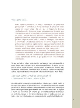 35
Vale a pena saber...
A ESCOLA COMO ESPAÇO DE CONHECIMENTO
- ESPECIALMENTE DA ALFABETIZAÇÃO
Numa escola da periferia de São Paulo, a coordenação e os professores
preocupavam-se em motivar os alunos das classes de EJA a irem para a
escola às sextas-feiras, dia em que a freqüência diminuía
significativamente. Ao mesmo tempo, procuravam uma forma de fazer
seus alunos sentirem-se importantes e mostrarem-se de forma positiva
na escola. Tomada por estas questões, a equipe da escola decidiu
propor aos alunos um projeto que se estendia à comunidade. Uma vez
por mês, sempre ás sextas-feiras, a escola se abriria para seus alunos e
a comunidade. Em cada sala aconteceria uma oficina na qual um aluno,
professor ou morador da região ensinava algo que sabia fazer bem. Os
interessados se inscreviam previamente e podiam aprender um ofício,
conhecer uma história, brincar com uma arte, jogar capoeira, etc...
A equipe se surpreendeu com os resultados. Em primeiro lugar, com a
qualidade do envolvimento de todos os participantes alunos, professores
e comunidade local; em segundo lugar, pela riqueza de saberes que
aquela comunidade detinha e que puderam ser compartilhados,
multiplicados.
Se, por um lado, a cultura local deve ter seu lugar de expressão garantido, é
papel da escola trazer para seus alunos outras formas de agir e pensar:
outras festas, outras histórias, outros modos de explicar o mundo. Mas,
certamente, tendo vivido a experiência de reconhecer e valorizar sua própria
cultura, a qualidade de sua relação com culturas diferentes será muito maior.
O conhecimento ocupa parte considerável do trabalho que a escola realiza; o
encontro entre alunos e seus professores e o diálogo que estabelecem são,
por essência, atos de conhecer. Um conhecimento se caracteriza pelo conjun-
to de saberes produzidos pelos homens em sua busca incessante de explicar
o mundo e a si mesmos. Um conjunto que poderíamos comparar à confecção
de um tecido, no qual os fios formam tramas e estas os tecidos, de modo que
todos estão inter-relacionados; um tecido construído social e individualmente.
 
