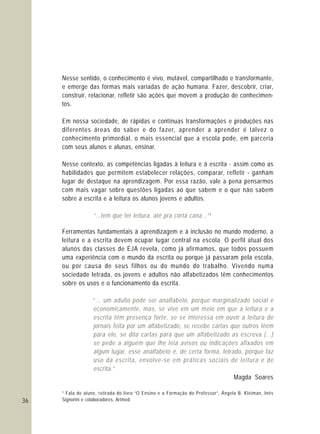36
Nesse sentido, o conhecimento é vivo, mutável, compartilhado e transformante,
e emerge das formas mais variadas de ação humana. Fazer, descobrir, criar,
construir, relacionar, refletir são ações que movem a produção de conhecimen-
tos.
Em nossa sociedade, de rápidas e contínuas transformações e produções nas
diferentes áreas do saber e do fazer, aprender a aprender é talvez o
conhecimento primordial, o mais essencial que a escola pode, em parceria
com seus alunos e alunas, ensinar.
Nesse contexto, as competências ligadas à leitura e à escrita - assim como as
habilidades que permitem estabelecer relações, comparar, refletir - ganham
lugar de destaque na aprendizagem. Por essa razão, vale a pena pensarmos
com mais vagar sobre questões ligadas ao que sabem e o que não sabem
sobre a escrita e a leitura os alunos jovens e adultos.
Ferramentas fundamentais à aprendizagem e à inclusão no mundo moderno, a
leitura e a escrita devem ocupar lugar central na escola. O perfil atual dos
alunos das classes de EJA revela, como já afirmamos, que todos possuem
uma experiência com o mundo da escrita ou porque já passaram pela escola,
ou por causa de seus filhos ou do mundo do trabalho. Vivendo numa
sociedade letrada, os jovens e adultos não alfabetizados têm conhecimentos
sobre os usos e o funcionamento da escrita.
Magda Soares
¹ Fala de aluno, retirada do livro “O Ensino e a Formação do Professor”, Ângela B. Kleiman, Inês
Signorini e colaboradores, Artmed.
“...tem que ter leitura, até pra cortá cana...”¹
“... um adulto pode ser analfabeto, porque marginalizado social e
economicamente, mas, se vive em um meio em que a leitura e a
escrita têm presença forte, se se interessa em ouvir a leitura de
jornais feita por um alfabetizado, se recebe cartas que outros lêem
para ele, se dita cartas para que um alfabetizado as escreva (...)
se pede a alguém que lhe leia avisos ou indicações afixados em
algum lugar, esse analfabeto é, de certa forma, letrado, porque faz
uso da escrita, envolve-se em práticas sociais de leitura e de
escrita.”
 