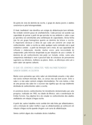 37
Do ponto de vista do domínio da escrita, o grupo de alunos jovens e adultos
caracteriza-se pela heterogeneidade.
O título 'analfabeto' não identifica um estágio de alfabetização bem definido.
Na verdade existem graus de analfabetismo. Cada pessoa vai usando sua
capacidade de pensar a partir do que percebe no seu ambiente e sobre o que
já aprendeu vai constituindo uma combinação de capacidades. Desta forma
não há um grupo homogêneo quanto ao domínio da leitura e escrita.
É importante destacar a idéia de que cada um constrói um corpo de
conhecimentos sobre a escrita ou sobre qualquer outro conteúdo com o qual
estabelece contato - a partir da interação com o meio, de sua capacidade de
reflexão e elaboração, movido, muitas vezes, pela necessidade de
compreender, pelo interesse despertado ou por situações de uso e contato. O
domínio de um conhecimento não pode ser tratado, então, como uma
competência individual e nem é possível falar de estruturas de pensamento
superiores ou inferiores, melhores ou piores. Antes, as diferenças entre um e
outro saber são apenas culturais.
Muitas vezes pensamos que entre saber um determinado assunto e não saber
não existe nenhum intervalo. Mas, as coisas não são bem assim. Entre o
saber e o não saber existem estágios intermediários. Por este motivo, o fato
de uma pessoa não saber ler e escrever não significa que ela seja totalmente
destituída de conhecimentos sobre a escrita.
A existência destes conhecimentos foi inicialmente demonstrados por uma
pesquisa, realizada em 1983, na cidade do México, sob a coordenação de
Emília Ferreiro. Seu objetivo foi o de estudar os conhecimentos dos adultos
analfabetos em relação à língua escrita.
A partir daí, outros trabalhos neste sentido têm sido feitos por alfabetizadores,
com a intenção de saber melhor o que os alfabetizandos já conhecem em
relação à língua escrita quando chegam a um curso de alfabetização.
Vamos conferir alguns dos resultados destes trabalhos:
O QUE OS JOVENS E ADULTOS “NÃO ALFABETIZADOS”
SABEM SOBRE A ESCRITA
 