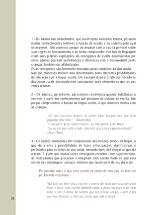 38
1 - Os adultos não alfabetizados, que vivem numa sociedade letrada, possuem
muitos conhecimentos relativos a função da escrita e ao sistema pelo qual
escrevemos. Isto acontece porque ao deparar com a escrita pensam sobre
suas regras de funcionamento e ao tentar compreender este tipo de linguagem
criam suas próprias explicações. As concepções de escrita desenvolvidas por
estes adultos guardam semelhanças e diferenças com a desenvolvida pelas
crianças, também não alfabetizadas.
Estas concepções são fortemente marcadas pelas condições da vida adulta.
Não são processos lineares mas determinados pelas diferentes possibilidades
de interação com a língua escrita. Um exemplo disso é o fato dos moradores
das zonas rurais desenvolverem concepções mais elementares que os das
zonas urbanas.
2 - Os adultos, geralmente, apresentam resistência quando solicitados a
escrever a partir dos conhecimentos que possuem do sistema de escrita. Isto
porque compreendem a função da língua escrita, o que acontece menos com
as crianças.
3 - Os adultos analfabetos têm compreensão das funções sociais da língua, o
que dá a eles a possibilidade de fazer antecipações significativas e
pertinentes para os textos de uso social, tornando mais fácil chegar ao que diz
o texto. É assim que muitas vezes conseguem encontrar, num supermercado,
as mercadorias que procuram e imaginam com acerto muito do que está
escrito nas embalagens, cartazes, letreiros que fazem parte do seu dia a dia.
“Só vou escrever depois de saber bem, porque não vou ficar
jogando letra fora.” (Aparecida)
“Escrever e 'pros' outros não lê, eu não quero” (Jair Dias)
“Se eu sei que está errado, não tem graça fica experimentando”
(José Pires)
“Na lata de leite esta escrito o nome de tudo que usaram para
fazer o leite, está escrito também como a gente faz para o pó virar
leite, e tem o nome da fábrica que fez o leite em pó, e tem o dia
que eles fizeram, e tem uns riscos que são o preço”
Perguntada sobre o que está escrito no rótulo de uma lata de leite em
pó, Dorinda respondeu:
 