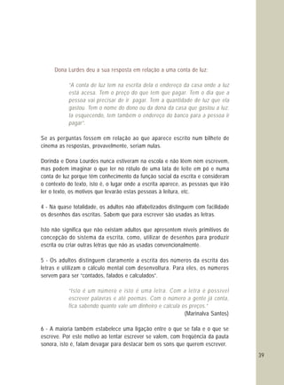 39
Dona Lurdes deu a sua resposta em relação a uma conta de luz:
“A conta de luz tem na escrita dela o endereço da casa onde a luz
está acesa. Tem o preço do que tem que pagar. Tem o dia que a
pessoa vai precisar de ir pagar. Tem a quantidade de luz que ela
gastou. Tem o nome do dono ou da dona da casa que gastou a luz.
Ia esquecendo, tem também o endereço do banco para a pessoa ir
pagar”.
“Isto é um número e isto é uma letra. Com a letra é possível
escrever palavras e até poemas. Com o número a gente já conta,
fica sabendo quanto vale um dinheiro e calcula os preços.”
Se as perguntas fossem em relação ao que aparece escrito num bilhete de
cinema as respostas, provavelmente, seriam nulas.
Dorinda e Dona Lourdes nunca estiveram na escola e não lêem nem escrevem,
mas podem imaginar o que ler no rótulo de uma lata de leite em pó e numa
conta de luz porque têm conhecimento da função social da escrita e consideram
o contexto do texto, isto é, o lugar onde a escrita aparece, as pessoas que irão
ler o texto, os motivos que levarão estas pessoas à leitura, etc.
4 - Na quase totalidade, os adultos não alfabetizados distinguem com facilidade
os desenhos das escritas. Sabem que para escrever são usadas as letras.
Isto não significa que não existam adultos que apresentem níveis primitivos de
concepção do sistema da escrita, como, utilizar de desenhos para produzir
escrita ou criar outras letras que não as usadas convencionalmente.
5 - Os adultos distinguem claramente a escrita dos números da escrita das
letras e utilizam o cálculo mental com desenvoltura. Para eles, os números
servem para ser “contados, falados e calculados”.
(Marinalva Santos)
6 - A maioria também estabelece uma ligação entre o que se fala e o que se
escreve. Por este motivo ao tentar escrever se valem, com freqüência da pauta
sonora, isto é, falam devagar para destacar bem os sons que querem escrever.
 