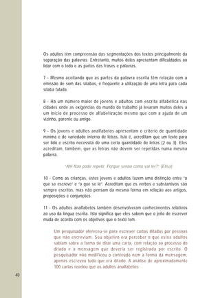 40
Os adultos têm compreensão das segmentações dos textos principalmente da
separação das palavras. Entretanto, muitos deles apresentam dificuldades ao
lidar com o todo e as partes das frases e palavras.
7 - Mesmo aceitando que as partes da palavra escrita têm relação com a
emissão de som das sílabas, é freqüente a utilização de uma letra para cada
sílaba falada.
8 - Há um número maior de jovens e adultos com escrita alfabética nas
cidades onde as exigências do mundo do trabalho já levaram muitos deles a
um início de processo de alfabetização mesmo que com a ajuda de um
vizinho, parente ou amigo.
9 - Os jovens e adultos analfabetos apresentam o critério de quantidade
mínima e de variedade interna de letras. Isto é, acreditam que um texto para
ser lido e escrito necessita de uma certa quantidade de letras (2 ou 3). Eles
acreditam, também, que as letras não devem ser repetidas numa mesma
palavra.
10 - Como as crianças, estes jovens e adultos fazem uma distinção entre “o
que se escreve” e “o que se lê”. Acreditam que os verbos e substantivos são
sempre escritos, mas não pensam da mesma forma em relação aos artigos,
preposições e conjunções.
11 - Os adultos analfabetos também desenvolveram conhecimentos relativos
ao uso da língua escrita. Isto significa que eles sabem que o jeito de escrever
muda de acordo com os objetivos que o texto tem.
“Ah! Não pode repetir. Porque senão como vai ler?” (Elisa)
Um pesquisador ofereceu-se para escrever cartas ditadas por pessoas
que não escreviam. Seu objetivo era perceber o que estes adultos
sabiam sobre a forma de ditar uma carta, com relação ao processo do
ditado e à mensagem que deveria ser registrada por escrito. O
pesquisador não modificou o conteúdo nem a forma da mensagem,
apenas escreveu tudo que era ditado. A análise de aproximadamente
100 cartas revelou que os adultos analfabetos:
 