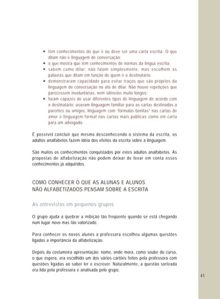 41
— têm conhecimentos do que é ou deve ser uma carta escrita. O que
ditam não é linguagem de conversação;
— o que mostra que têm conhecimentos de normas da língua escrita;
— sabem como ditar: não falam simplesmente, mas escolhem as
palavras que ditam em função de quem é o destinatário;
— demonstraram capacidade para evitar traços que são próprios da
linguagem de conversação no ato de ditar. Não houve repetições que
parecessem involuntárias, nem silêncios muito longos;
— foram capazes de usar diferentes tipos de linguagem de acordo com
o destinatário: usavam linguagem familiar para as cartas destinadas a
parentes ou amigos, linguagem com “fórmulas bonitas” nas cartas de
amor e linguagem formal nas cartas mais públicas como em carta
para um advogado.
É possível concluir que mesmo desconhecendo o sistema da escrita, os
adultos analfabetos fazem idéia dos efeitos da escrita sobre a linguagem.
São muitos os conhecimentos conquistados por estes adultos analfabetos. As
propostas de alfabetização não podem deixar de levar em conta esses
conhecimentos já adquiridos.
O grupo ajuda a quebrar a inibição tão freqüente quando se está chegando
num lugar novo mas tão valorizado.
Para conhecer os novos alunos a professora escolheu algumas questões
ligadas a importância da alfabetização.
Depois da costumeira apresentação: nome, onde mora, como soube do curso,
o que espera, era escolhido um dos vários cartões feitos pela professora com
questões ligadas ao saber ler e escrever. Naturalmente, a questão sorteada
era lida pela professora e analisada pelo grupo.
COMO CONHECER O QUE AS ALUNAS E ALUNOS
NÃO ALFABETIZADOS PENSAM SOBRE A ESCRITA
As entrevistas em pequenos grupos
 