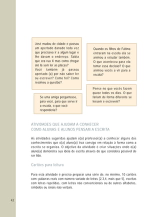 42
José mudou de cidade e passou
um apertado danado toda vez
que precisava ir a algum lugar e
lhe davam o endereço. Sabia
que era rua X mas como chegar
até lá sem ler as placas?
Você também já passou
apertado (a) por não saber ler
ou escrever? Como foi? Como
resolveu a questão?
Quando os filhos de Fátima
entraram na escola ela se
animou a estudar também.
O que aconteceu para ela
tomar essa decisão? O que
animou vocês a vir para a
escola?
Se uma amiga perguntasse,
para você, para que serve ir
a escola, o que você
responderia?
Pense no que vocês fazem
quase todos os dias. O que
fariam de forma diferente se
lessem e escrevem?
ATIVIDADES QUE AJUDAM A CONHECER
COMO ALUNAS E ALUNOS PENSAM A ESCRITA
Cartões para leitura
As atividades sugeridas ajudam o(a) professor(a) a conhecer alguns dos
conhecimentos que o(a) aluno(a) traz consigo em relação à forma como a
escrita se organiza. O objetivo da atividade é criar situações onde o(a)
aluno(a) demonstra sua idéia de escrita através do que considera possível de
ser lido.
Para esta atividade é preciso preparar uma série de, no mínimo, 10 cartões
com: palavras reais com número variado de letras (2,3,4, mais que 5), escritas
com letras repetidas, com letras não convencionais ou de outros alfabetos,
símbolos ou sinais não verbais.
 