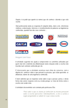 44
Depois é só pedir que aponte os nomes que ele conhece dizendo o que está
escrito.
O(a) professor(a) anota as respostas.O conjunto delas, dará a ele, referências
relativas a observação, interesse e reconhecimento de palavras ou logomarcas
conhecidas, quando fora dos seus contextos ...
Imagem com frase
A atividade sugerida nos ajuda a compreender os caminhos utilizados por
quem não tem o domínio da alfabetização numa situação onde a escrita está
inserida num contexto conhecido por ele.
É interessante que a atividade aconteça num clima de conversa, com o
objetivo de conhecer sobre o que pensam as pessoas, que estão querendo se
alfabetizar, diante de uma logomarca conhecida.
É bom salientar que as respostas serão sobre o que a pessoa pensa, e desta
forma não existe resposta certa ou errada porque se trata da forma como o
escrito está sendo visto.
A atividade desenvolvida será contada pela professora Élia :
“Para saber o que os alunos já conheciam ou mesmo pensavam
sobre a escrita apresentei, individualmente, a eles o cartão a
seguir perguntando se sabiam ler o que estava escrito.
 