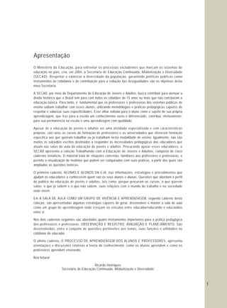 1
Apresentação
O Ministério da Educação, para enfrentar os processos excludentes que marcam os sistemas de
educação no país, cria, em 2004, a Secretaria de Educação Continuada, Alfabetização e Diversidade
(SECAD). Respeitar e valorizar a diversidade da população, garantindo políticas públicas como
instrumentos de cidadania e de contribuição para a redução das desigualdades são os objetivos desta
nova Secretaria.
A SECAD, por meio do Departamento de Educação de Jovens e Adultos, busca contribuir para atenuar a
dívida histórica que o Brasil tem para com todos os cidadãos de 15 anos ou mais que não concluíram a
educação básica. Para tanto, é fundamental que os professores e professoras dos sistemas públicos de
ensino saibam trabalhar com esses alunos, utilizando metodologias e práticas pedagógicas capazes de
respeitar e valorizar suas especificidades. Esse olhar voltado para o aluno como o sujeito de sua própria
aprendizagem, que traz para a escola um conhecimento vasto e diferenciado, contribui, efetivamente,
para sua permanência na escola e uma aprendizagem com qualidade.
Apesar de a educação de jovens e adultos ser uma atividade especializada e com características
próprias, são raros os cursos de formação de professores e as universidades que oferecem formação
específica aos que queiram trabalhar ou já trabalham nesta modalidade de ensino. Igualmente, não são
muitos os subsídios escritos destinados a responder às necessidades pedagógicas dos educadores que
atuam nas salas de aula da educação de jovens e adultos. Procurando apoiar esses educadores, a
SECAD apresenta a coleção Trabalhando com a Educação de Jovens e Adultos, composta de cinco
cadernos temáticos. O material trata de situações concretas, familiares aos professores e professoras, e
permite a visualização de modelos que podem ser comparados com suas práticas, a partir das quais são
ampliadas as questões teóricas.
O primeiro caderno, ALUNAS E ALUNOS DA EJA, traz informações, estratégias e procedimentos que
ajudam os educadores a conhecerem quem são os seus alunos e alunas. Questões que abordam o perfil
do público da educação de jovens e adultos, tais como: porque procuram os cursos, o que querem
saber, o que já sabem e o que não sabem, suas relações com o mundo do trabalho e na sociedade
onde vivem.
Em A SALA DE AULA COMO UM GRUPO DE VIVÊNCIA E APRENDIZAGEM, segundo caderno desta
coleção, são apresentadas algumas estratégias capazes de gerar, desenvolver e manter a sala de aula
como um grupo de aprendizagem onde cresçam os vínculos entre educador/educando e educandos
entre si.
Nos dois cadernos seguintes são abordados quatro instrumentos importantes para a prática pedagógica
dos professores e professoras: OBSERVAÇÃO E REGISTRO, AVALIAÇÃO E PLANEJAMENTO. São
desenvolvidas, entre o conjunto de questões pertinentes aos temas, suas funções e utilidades no
cotidiano do educador.
O último caderno, O PROCESSO DE APRENDIZAGEM DOS ALUNOS E PROFESSORES, apresenta
orientações e discussões relativas à teoria do conhecimento: como os alunos aprendem e como os
professores aprendem ensinando.
Boa leitura!
Ricardo Henriques
Secretário de Educação Continuada, Alfabetização e Diversidade
 