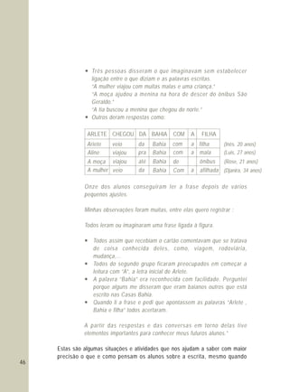 46
— Três pessoas disseram o que imaginavam sem estabelecer
ligação entre o que diziam e as palavras escritas.
“A mulher viajou com muitas malas e uma criança.”
“A moça ajudou a menina na hora de descer do ônibus São
Geraldo.”
“A tia buscou a menina que chegou do norte.”
— Outros deram respostas como:
Onze dos alunos conseguiram ler a frase depois de vários
pequenos ajustes.
Minhas observações foram muitas, entre elas quero registrar :
Todos leram ou imaginaram uma frase ligada à figura.
— Todos assim que recebiam o cartão comentavam que se tratava
de coisa conhecida deles, como, viagem, rodoviária,
mudança,...
— Todos do segundo grupo ficaram preocupados em começar a
leitura com “A”, a letra inicial de Arlete.
— A palavra “Bahia” era reconhecida com facilidade. Perguntei
porque alguns me disseram que eram baianos outros que está
escrito nas Casas Bahia.
— Quando li a frase e pedi que apontassem as palavras “Arlete ,
Bahia e filha” todos acertaram.
A partir das respostas e das conversas em torno delas tive
elementos importantes para conhecer meus futuros alunos.”
Estas são algumas situações e atividades que nos ajudam a saber com maior
precisão o que e como pensam os alunos sobre a escrita, mesmo quando
ARLETE CHEGOU DA BAHIA COM A FILHA
Ariete veio da Bahia com a filha (Inês. 20 anos)
Aline viajou pra Bahia com a mala (Luis, 27 anos)
A moça viajou até Bahia de ônibus (Rose, 21 anos)
A mulher veio da Bahia Com a afilhada (Djanira, 34 anos)
 
